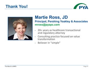 The March to MIPS Page 41
Thank You!
• 20+ years as healthcare transactional
and regulatory attorney
• Consulting practice focused on value
transformation
• Believer in “simple”
Martie Ross, JD
Principal, Pershing Yoakley & Associates
mross@pyapc.com
 