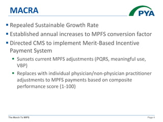 The March To MIPS Page 4
MACRA
 Repealed Sustainable Growth Rate
 Established annual increases to MPFS conversion factor
 Directed CMS to implement Merit-Based Incentive
Payment System
 Sunsets current MPFS adjustments (PQRS, meaningful use,
VBP)
 Replaces with individual physician/non-physician practitioner
adjustments to MPFS payments based on composite
performance score (1-100)
 
