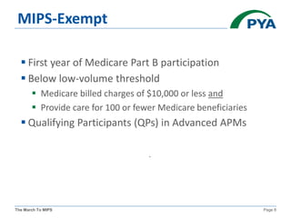 The March To MIPS Page 8
MIPS-Exempt
 First year of Medicare Part B participation
 Below low-volume threshold
 Medicare billed charges of $10,000 or less and
 Provide care for 100 or fewer Medicare beneficiaries
 Qualifying Participants (QPs) in Advanced APMs
.
 