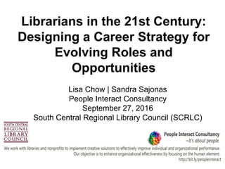 Librarians in the 21st Century:
Designing a Career Strategy for
Evolving Roles and
Opportunities
Lisa Chow | Sandra Sajonas
People Interact Consultancy
September 27, 2016
South Central Regional Library Council (SCRLC)
 