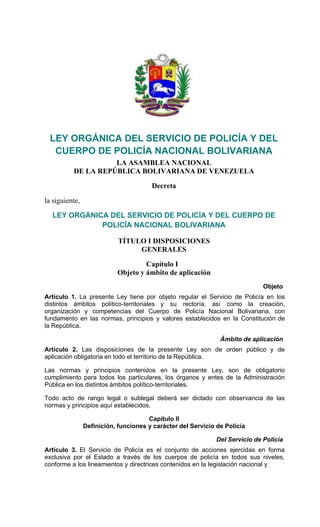  
 
LEY ORGÁNICA DEL SERVICIO DE POLICÍA Y DEL
CUERPO DE POLICÍA NACIONAL BOLIVARIANA 
LA ASAMBLEA NACIONAL
DE LA REPÚBLICA BOLIVARIANA DE VENEZUELA
Decreta
la siguiente,
 
LEY ORGÁNICA DEL SERVICIO DE POLICÍA Y DEL CUERPO DE
POLICÍA NACIONAL BOLIVARIANA 
 
TÍTULO I DISPOSICIONES
GENERALES
 
Capítulo I
Objeto y ámbito de aplicación
 
Objeto
Artículo 1. La presente Ley tiene por objeto regular el Servicio de Policía en los
distintos ámbitos político-territoriales y su rectoría, así como la creación,
organización y competencias del Cuerpo de Policía Nacional Bolivariana, con
fundamento en las normas, principios y valores establecidos en la Constitución de
la República.
Ámbito de aplicación
Artículo 2. Las disposiciones de la presente Ley son de orden público y de
aplicación obligatoria en todo el territorio de la República.
Las normas y principios contenidos en la presente Ley, son de obligatorio
cumplimiento para todos los particulares, los órganos y entes de la Administración
Pública en los distintos ámbitos político-territoriales.
Todo acto de rango legal o sublegal deberá ser dictado con observancia de las
normas y principios aquí establecidos.
Capítulo II
Definición, funciones y carácter del Servicio de Policía
Del Servicio de Policía
Artículo 3. El Servicio de Policía es el conjunto de acciones ejercidas en forma
exclusiva por el Estado a través de los cuerpos de policía en todos sus niveles,
conforme a los lineamientos y directrices contenidos en la legislación nacional y
 