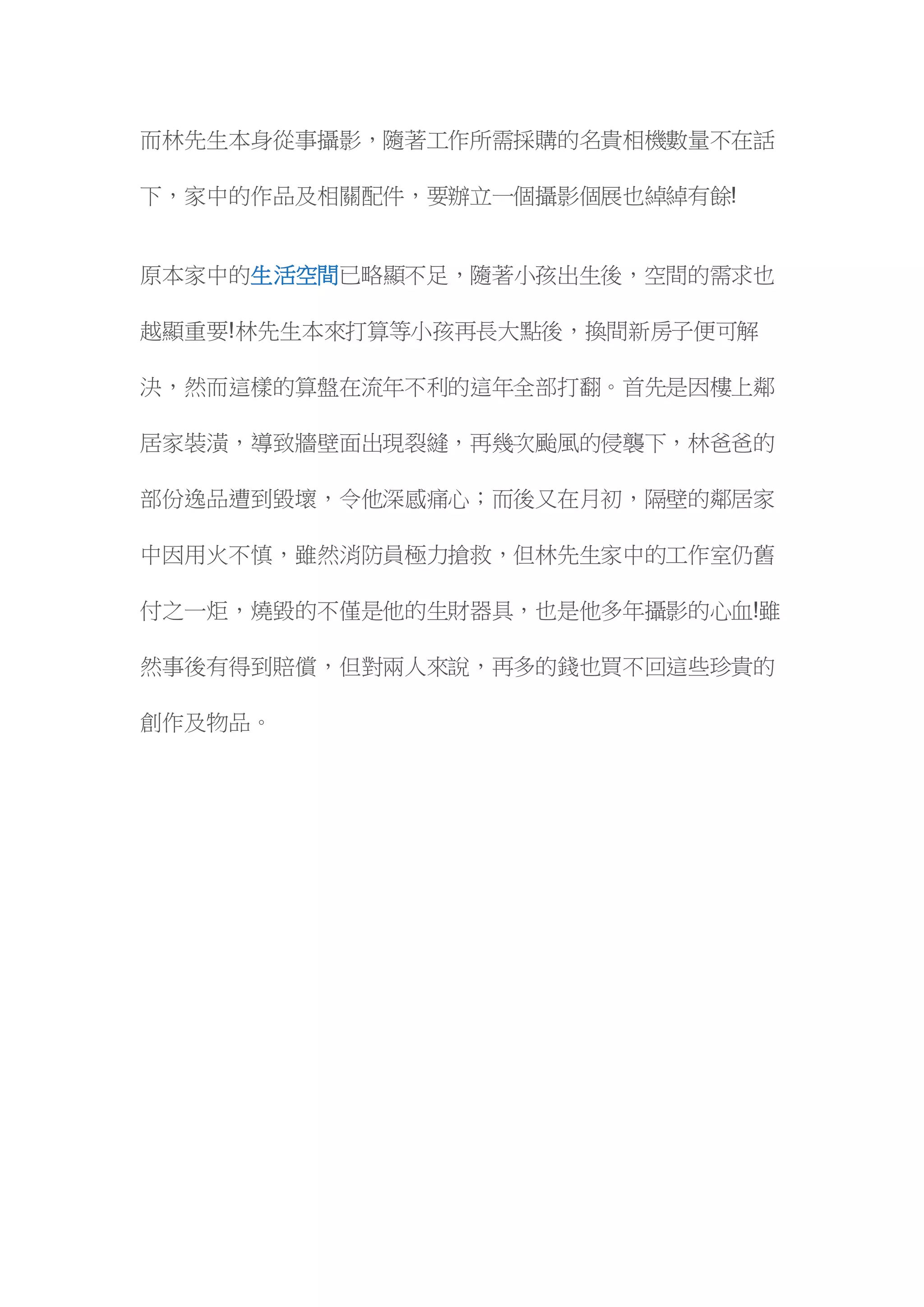 而林先生本身從事攝影，隨著工作所需採購的名貴相機數量不在話
下，家中的作品及相關配件，要辦立一個攝影個展也綽綽有餘!
原本家中的生活空間已略顯不足，隨著小孩出生後，空間的需求也
越顯重要!林先生本來打算等小孩再長大點後，換間新房子便可解
決，然而這樣的算盤在流年不利的這年全部打翻。首先是因樓上鄰
居家裝潢，導致牆壁面出現裂縫，再幾次颱風的侵襲下，林爸爸的
部份逸品遭到毀壞，令他深感痛心；而後又在月初，隔壁的鄰居家
中因用火不慎，雖然消防員極力搶救，但林先生家中的工作室仍舊
付之一炬，燒毀的不僅是他的生財器具，也是他多年攝影的心血!雖
然事後有得到賠償，但對兩人來說，再多的錢也買不回這些珍貴的
創作及物品。
 