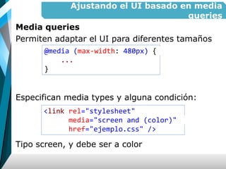 Ajustando el UI basado en media
queries
Media queries
Permiten adaptar el UI para diferentes tamaños
Especifican media types y alguna condición:
Tipo screen, y debe ser a color
@media (max-width: 480px) {
...
}
<link rel="stylesheet"
media="screen and (color)"
href="ejemplo.css" />
 