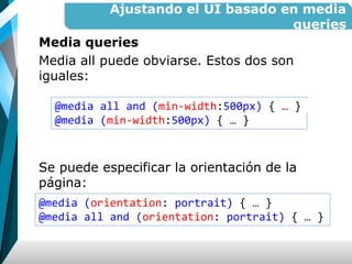 Ajustando el UI basado en media
queries
Media queries
Media all puede obviarse. Estos dos son
iguales:
Se puede especificar la orientación de la
página:
@media all and (min-width:500px) { … }
@media (min-width:500px) { … }
@media (orientation: portrait) { … }
@media all and (orientation: portrait) { … }
 