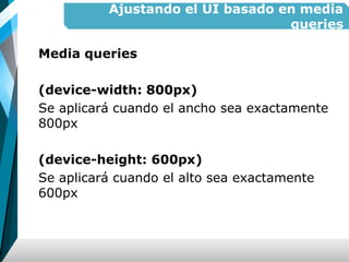 Ajustando el UI basado en media
queries
Media queries
(device-width: 800px)
Se aplicará cuando el ancho sea exactamente
800px
(device-height: 600px)
Se aplicará cuando el alto sea exactamente
600px
 