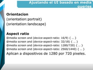 Ajustando el UI basado en media
queries
Orientacion
(orientation:portrait)
(orientation:landscape)
Aspect ratio
@media screen and (device-aspect-ratio: 16/9) { … }
@media screen and (device-aspect-ratio: 32/18) { … }
@media screen and (device-aspect-ratio: 1280/720) { … }
@media screen and (device-aspect-ratio: 2560/1440) { … }
Aplican a dispositivos de 1280 por 720 pixeles.
 