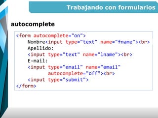 Trabajando con formularios
autocomplete
<form autocomplete="on">
Nombre<input type="text" name="fname"><br>
Apellido:
<input type="text" name="lname"><br>
E-mail:
<input type="email" name="email"
autocomplete="off"><br>
<input type="submit">
</form>
 