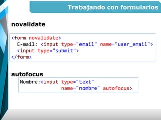 Trabajando con formularios
novalidate
autofocus
<form novalidate>
E-mail: <input type="email" name="user_email">
<input type="submit">
</form>
Nombre:<input type="text"
name="nombre" autofocus>
 
