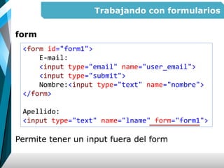 Trabajando con formularios
form
Permite tener un input fuera del form
<form id="form1">
E-mail:
<input type="email" name="user_email">
<input type="submit">
Nombre:<input type="text" name="nombre">
</form>
Apellido:
<input type="text" name="lname" form="form1">
 