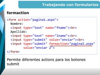Trabajando con formularios
formaction
Permite diferentes actions para los botones
submit
<form action="pagina1.aspx">
Nombre:
<input type="text" name="fname"><br>
Apellido:
<input type="text" name="lname"><br>
<input type="submit" value="enviar"><br>
<input type="submit" formaction="pagina2.aspx"
value="enviar 2">
</form>
 