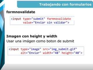 Trabajando con formularios
formnovalidate
Imagen con height y width
Usar una imágen como boton de submit
<input type="submit" formnovalidate
value="Enviar sin validar">
<input type="image" src="img_submit.gif"
alt="Enviar" width="48" height="48">
 