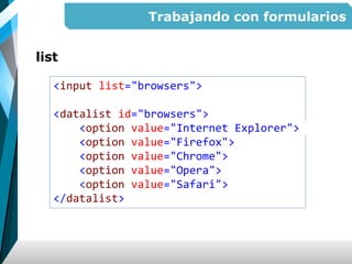 Trabajando con formularios
list
<input list="browsers">
<datalist id="browsers">
<option value="Internet Explorer">
<option value="Firefox">
<option value="Chrome">
<option value="Opera">
<option value="Safari">
</datalist>
 