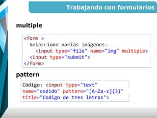 Trabajando con formularios
multiple
pattern
<form >
Seleccione varias imágenes:
<input type="file" name="img" multiple>
<input type="submit">
</form>
Código: <input type="text"
name="codido" pattern="[A-Za-z]{3}"
title="Codigo de tres letras">
 