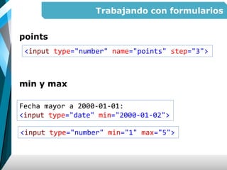 Trabajando con formularios
points
min y max
<input type="number" name="points" step="3">
Fecha mayor a 2000-01-01:
<input type="date" min="2000-01-02">
<input type="number" min="1" max="5">
 