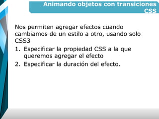 Animando objetos con transiciones
CSS
Nos permiten agregar efectos cuando
cambiamos de un estilo a otro, usando solo
CSS3
1. Especificar la propiedad CSS a la que
queremos agregar el efecto
2. Especificar la duración del efecto.
 