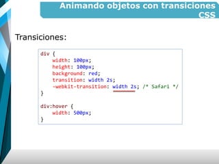 Animando objetos con transiciones
CSS
Transiciones:
div {
width: 100px;
height: 100px;
background: red;
transition: width 2s;
-webkit-transition: width 2s; /* Safari */
}
div:hover {
width: 500px;
}
 