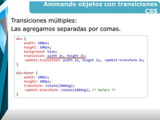 Animando objetos con transiciones
CSS
Transiciones múltiples:
Las agregamos separadas por comas.
div {
width: 100px;
height: 100px;
background: blue;
transition: width 2s, height 2s;
-webkit-transition: width 2s, height 2s, -webkit-transform 2s;
}
div:hover {
width: 200px;
height: 200px;
transform: rotate(180deg);
-webkit-transform: rotate(180deg); /* Safari */
}
 