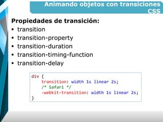 Animando objetos con transiciones
CSS
Propiedades de transición:
 transition
 transition-property
 transition-duration
 transition-timing-function
 transition-delay
div {
transition: width 1s linear 2s;
/* Safari */
-webkit-transition: width 1s linear 2s;
}
 