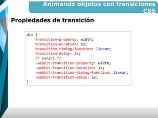 Animando objetos con transiciones
CSS
Propiedades de transición
div {
transition-property: width;
transition-duration: 1s;
transition-timing-function: linear;
transition-delay: 2s;
/* Safari */
-webkit-transition-property: width;
-webkit-transition-duration: 1s;
-webkit-transition-timing-function: linear;
-webkit-transition-delay: 2s;
}
 