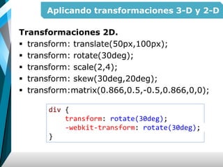 Aplicando transformaciones 3-D y 2-D
Transformaciones 2D.
 transform: translate(50px,100px);
 transform: rotate(30deg);
 transform: scale(2,4);
 transform: skew(30deg,20deg);
 transform:matrix(0.866,0.5,-0.5,0.866,0,0);
div {
transform: rotate(30deg);
-webkit-transform: rotate(30deg);
}
 