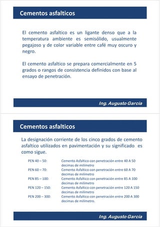 El cemento asfaltico es un ligante denso que a la
temperatura ambiente es semisólido, usualmente
pegajoso y de color variable entre café muy oscuro y
negro.
El cemento asfaltico se prepara comercialmente en 5
grados o rangos de consistencia definidos con base al
ensayo de penetración.
Cementos asfalticos
La designación corriente de los cinco grados de cemento
asfaltico utilizados en pavimentación y su significado es
como sigue.
PEN 40 – 50: Cemento Asfaltico con penetración entre 40 A 50
decimas de milímetro
PEN 60 – 70: Cemento Asfaltico con penetración entre 60 A 70
decimas de milímetro
PEN 85 – 100: Cemento Asfaltico con penetración entre 85 A 100
decimas de milímetro
PEN 120 – 150: Cemento Asfaltico con penetración entre 120 A 150
decimas de milímetro
PEN 200 – 300: Cemento Asfaltico con penetración entre 200 A 300
decimas de milímetro.
Cementos asfalticos
 