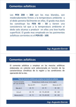 Los PEN 200 – 300 son los mas blandos, son
moderadamente firmes a la temperatura ambiente y
el dedo penetra fácilmente en ellos. El grado mas duro
los constituye los PEN 40 - 50 y tienen una
consistencia tal que a la temperatura ambiente el
dedo solo alcanza a producir en ellos una leve huella
superficial. El grado mas empleado en los pavimentos
asfalticos corrientes es el PEN 85 - 100.
Cementos asfalticos
Tipo de cemento asfaltico por emplear en mezcla en caliente
Transito de diseño
(106 ejes de 80 KN)
Temperatura media anual de la región
Mas de 24°C 15 a 24 °C Menos de 15°C
Mas de 5 60 - 70 60 - 70 80 - 100
0.5 a 5 60 – 70 60 – 70 u 80-100 80 – 100
Menos de 0.5 60 - 70 60 – 70 u 80-100 80 – 100
El cemento asfaltico a emplear en las mezclas asfálticas
elaboradas en caliente será seleccionado en función de las
características climáticas de la región y las condiciones de
operación de la vías.
Cementos asfalticos
 