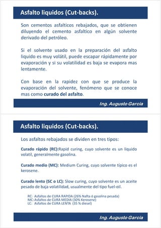 Son cementos asfalticos rebajados, que se obtienen
diluyendo el cemento asfaltico en algún solvente
derivado del petróleo.
Si el solvente usado en la preparación del asfalto
liquido es muy volátil, puede escapar rápidamente por
evaporación y si su volatilidad es baja se evapora mas
lentamente.
Con base en la rapidez con que se produce la
evaporación del solvente, fenómeno que se conoce
mas como curado del asfalto.
Asfalto liquidos (Cut-backs).
Los asfaltos rebajados se dividen en tres tipos:
Curado rápido (RC):Rapid curing, cuyo solvente es un liquido
volatil, generalmente gasolina.
Curado medio (MC): Medium Curing, cuyo solvente típico es el
kerosene.
Curado lento (SC o LC): Slow curing, cuyo solvente es un aceite
pesado de baja volatilidad, usualmente del tipo fuel-oil.
RC: Asfaltos de CURA RAPIDA (26% Nafta ó gasolina pesada)
MC:Asfaltos de CURA MEDIA (30% Kerosene)
LC: Asfaltos de CURA LENTA (35 % diesel)
Asfalto liquidos (Cut-backs).
 