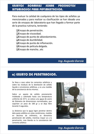 Para evaluar la calidad de cualquiera de los tipos de asfaltos ya
mencionados y para realizar su clasificación se han ideado una
serie de ensayos de laboratorio que han llegado a formar parte
de la practica rutinaria, teniendo:
Ensayo de penetración.
Ensayo de viscosidad.
Ensayo de punto de ablandamiento.
Ensayo de ductibilidad.
Ensayo de punto de inflamación.
Ensayo de película delgada.
Ensayo de mancha…etc
ENSAYOS NORMALES SOBRE PRODUCTOS
BITUMINOSOS PARA PAVIMENTACION.
Se lleva a cavo sobre los cementos asfalticos y
sobre los residuos de la destilación de asfalto
liquido o emulsiones asfálticas, y es una medida
de la consistencia de los mismos.
Sobre un apasta de asfalto previamente
moldeada y calentada hasta una temperatura
uniforme de 25°C, se coloca una aguja de acero
de Diámetro de dimensiones normalizados, que
soportan un peso de 100 gr y se deja libre
durante 5 segundos.
La distancia que la aguja logre penetrar dentro
dela pasta asfáltica en estas condiciones, medida
en decimas de milímetro, se denomina
penetración del asfalto, mientras mayor se a la
penetración, mas blanda es la consistencia del
cemento asfaltico
a) ENSAYO DE PENETRACION.
 