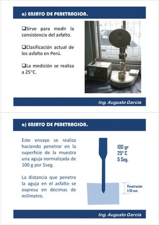 Sirve para medir la
consistencia del asfalto.
Clasificación actual de
los asfalto en Perú.
La medición se realiza
a 25°C.
a) ENSAYO DE PENETRACION.
a) ENSAYO DE PENETRACION.
Penetración
1/10 mm
100 gr
25° C
5 Seg.
Este ensayo se realiza
haciendo penetrar en la
superficie de la muestra
una aguja normalizada de
100 g por 5seg.
La distancia que penetra
la aguja en el asfalto se
expresa en decimas de
milímetro.
 