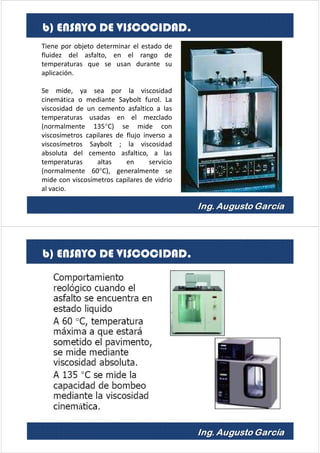 Tiene por objeto determinar el estado de
fluidez del asfalto, en el rango de
temperaturas que se usan durante su
aplicación.
Se mide, ya sea por la viscosidad
cinemática o mediante Saybolt furol. La
viscosidad de un cemento asfaltico a las
temperaturas usadas en el mezclado
(normalmente 135°C) se mide con
viscosímetros capilares de flujo inverso a
viscosímetros Saybolt ; la viscosidad
absoluta del cemento asfaltico, a las
temperaturas altas en servicio
(normalmente 60°C), generalmente se
mide con viscosímetros capilares de vidrio
al vacio.
b) ENSAYO DE VISCOCIDAD.
b) ENSAYO DE VISCOCIDAD.
 