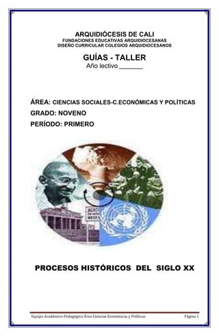 Equipo Académico-Pedagógico Área Ciencias Económicas y Políticas Página 1
ARQUIDIÓCESIS DE CALI
FUNDACIONES EDUCATIVAS ARQUIDIOCESANAS
DISEÑO CURRICULAR COLEGIOS ARQUIDIOCESANOS
GUÍAS - TALLER
Año lectivo __________
ÁREA: CIENCIAS SOCIALES-C.ECONÓMICAS Y POLÍTICAS
GRADO: NOVENO
PERÍODO: PRIMERO
PROCESOS HISTÓRICOS DEL SIGLO XX
 