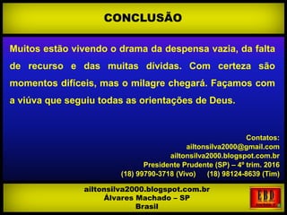 Muitos estão vivendo o drama da despensa vazia, da falta
de recurso e das muitas dívidas. Com certeza são
momentos difíceis, mas o milagre chegará. Façamos com
a viúva que seguiu todas as orientações de Deus.
Contatos:
ailtonsilva2000@gmail.com
ailtonsilva2000.blogspot.com.br
Presidente Prudente (SP) – 4º trim. 2016
(18) 99790-3718 (Vivo) (18) 98124-8639 (Tim)
CONCLUSÃO
ailtonsilva2000.blogspot.com.br
Álvares Machado – SP
Brasil
 