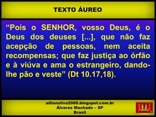 “Pois o SENHOR, vosso Deus, é o
Deus dos deuses [...], que não faz
acepção de pessoas, nem aceita
recompensas; que faz justiça ao órfão
e à viúva e ama o estrangeiro, dando-
lhe pão e veste” (Dt 10.17,18).
TEXTO ÁUREO
ailtonsilva2000.blogspot.com.br
Álvares Machado – SP
Brasil
 