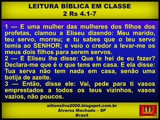 1 — E uma mulher das mulheres dos filhos dos
profetas, clamou a Eliseu dizendo: Meu marido,
teu servo, morreu; e tu sabes que o teu servo
temia ao SENHOR; e veio o credor a levar-me os
meus dois filhos para serem servos.
2 — E Eliseu lhe disse: Que te hei de eu fazer?
Declara-me que é o que tens em casa. E ela disse:
Tua serva não tem nada em casa, senão uma
botija de azeite.
3 — Então, disse ele: Vai, pede para ti vasos
emprestados a todos os teus vizinhos, vasos
vazios, não poucos.
LEITURA BÍBLICA EM CLASSE
2 Rs 4.1-7
ailtonsilva2000.blogspot.com.br
Álvares Machado – SP
Brasil
 