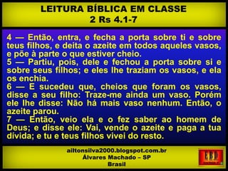 4 — Então, entra, e fecha a porta sobre ti e sobre
teus filhos, e deita o azeite em todos aqueles vasos,
e põe à parte o que estiver cheio.
5 — Partiu, pois, dele e fechou a porta sobre si e
sobre seus filhos; e eles lhe traziam os vasos, e ela
os enchia.
6 — E sucedeu que, cheios que foram os vasos,
disse a seu filho: Traze-me ainda um vaso. Porém
ele lhe disse: Não há mais vaso nenhum. Então, o
azeite parou.
7 — Então, veio ela e o fez saber ao homem de
Deus; e disse ele: Vai, vende o azeite e paga a tua
dívida; e tu e teus filhos vivei do resto.
LEITURA BÍBLICA EM CLASSE
2 Rs 4.1-7
ailtonsilva2000.blogspot.com.br
Álvares Machado – SP
Brasil
 