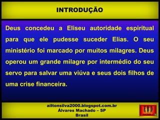 Deus concedeu a Eliseu autoridade espiritual
para que ele pudesse suceder Elias. O seu
ministério foi marcado por muitos milagres. Deus
operou um grande milagre por intermédio do seu
servo para salvar uma viúva e seus dois filhos de
uma crise financeira.
INTRODUÇÃO
ailtonsilva2000.blogspot.com.br
Álvares Machado – SP
Brasil
 