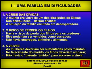 1. A CRISE DAS DÍVIDAS.
• A mulher era viúva de um dos discípulos de Eliseu;
• Não deixou bens – deixou dívidas;
• A situação da família enlutada era desesperadora.
2. O RISCO DE PERDER OS FILHOS.
• Havia o risco da perda dos filhos para os credores;
• Eles poderiam ser vendidos como escravos;
• Não havia empregos, dinheiro e alimentos.
3. A VIUVEZ.
• As mulheres deveriam ser sustentadas pelos maridos;
• No falecimento do marido, os filhos deveriam amparar;
• Não havia o “parente remidor” para socorrer a viúva.
I – UMA FAMÍLIA EM DIFICULDADES
ailtonsilva2000.blogspot.com.br
Álvares Machado – SP
Brasil
 