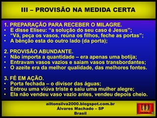 1. PREPARAÇÃO PARA RECEBER O MILAGRE.
• E disse Eliseu: “a solução do seu caso é Jesus”;
• “Vá, peça os vasos, reúna os filhos, feche as portas”;
• A bênção esta do outro lado (da porta);
2. PROVISÃO ABUNDANTE.
• Não importa a quantidade – era apenas uma botija;
• Entravam vasos vazios e saiam vasos transbordantes;
• O azeite era da melhor qualidade, das melhores fontes.
3. FÉ EM AÇÃO.
• Porta fechada – o divisor das águas;
• Entrou uma viúva triste e saiu uma mulher alegre;
• Ela não vendeu vaso vazio antes, vendeu depois cheio.
III – PROVISÃO NA MEDIDA CERTA
ailtonsilva2000.blogspot.com.br
Álvares Machado – SP
Brasil
 