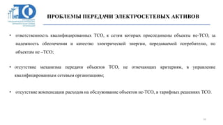 ПРОБЛЕМЫ ПЕРЕДАЧИ ЭЛЕКТРОСЕТЕВЫХ АКТИВОВ
ПРОБЛЕМЫ ПЕРЕДАЧИ ЭЛЕКТРОСЕТЕВЫХ АКТИВОВ
10
• ответственность квалифицированных ТСО, к сетям которых присоединены объекты не-ТСО, за
надежность обеспечения и качество электрической энергии, передаваемой потребителю, по
объектам не –ТСО;
• отсутствие механизма передачи объектов ТСО, не отвечающих критериям, в управление
квалифицированным сетевым организациям;
• отсутствие компенсации расходов на обслуживание объектов не-ТСО, в тарифных решениях ТСО.
 
