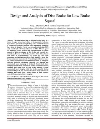 International Journal of Latest Technology in Engineering, Management & Applied Science (IJLTEMAS)
Volume VII, Issue VII, July 2018 | ISSN 2278-2540
www.ijltemas.in Page 9
Design and Analysis of Disc Brake for Low Brake
Squeal
Vijay J. Dhembare1
, M. B. Mandale2
, Rupesh.B.Fonde3
1
Assistant Professor, D Y Patil College of Engineering, Akurdi, Pune, Maharashtra, India
2
Assistant Professor, Rajarambapu Institute of Technology, Rajaramnagar, Maharashtra, India
3
M.E Student, D Y Patil Institute of Engineering and Technology Ambi, Pune, Maharashtra, India
Corresponding Author: - Vijay J. Dhembare,
Abstract: Vibration induced due to friction in disc brake is a
theme of major interest and related to the automotive industry.
Squeal noise generated during braking action is an indication of
a complicated dynamic problem which automobile industries
have faced for decades. For the current study, disc brake of 150
cc is considered. Vibration and sound level for different speed
are measured. Finite element and experimentation for modal
analysis of different element of disc brake and assembly are
carried out. In order to check that precision of the finite element
with those of experimentation, two stages are used both
component level and assembly level. Mesh sensitivity of the disc
brake component is considered. FE updating is utilized to reduce
the relative errors between the two measurements by tuning the
material. Different viscoelastic materials are selected and
constrained layer damping is designed. Constrained layer
damping applied on the back side of friction pads and compared
vibration and sound level of disc brake assembly without
constrained layer damping with disc brake assembly having
constrained layer. It was observed that there were reduction in
vibration and sound level. Nitrile rubber is most effective
material for constrained layer damping.
Keywords: Friction-induced vibration, Brake Squeal, Viscoelastic
material, Constrained Layer damping
I. INTRODUCTION
he most important safety feature of a car is the braking
system, which must be slowed down quickly and reliably
in different conditions. There are many types of braking
systems that have been used since the beginning of a motor
vehicle, but in principle they are all similar. The main
function of the brake system is to slow down the vehicle by
converting the kinetic energy of the vehicle to friction by heat,
which must be efficiently and efficiently distributed around
the brake components. The principle of disc braking was
patented by Frederick Lanchester in 1902 at the Birmingham
factory. However, in 1957, Jaguar was not as popular until it
was introduced to the public in a way that the advantages of
racing cars could be seen. Since the early 1960s, disc braking
systems have become more common on most passenger
vehicles, but some passenger cars use drum brake on the rear
wheels, which are used to simplify parking brake conditions
as well as reduce costs and weight. This can be a logical
compromise, as front brakes do most of the braking effort.
The current research has attempted to investigate the noises
caused in passenger cars, so the disc brake will be the focus of
this work. It is an important economic and technical issue in
the automobile industry that a squeal noise is generated during
braking. Reevaluation of customer requirements brings high
comfort to the list of the most important design elements of
the vehicle in order to offer the public a competitive and
attractive product. Akay (2002) stated that warranty claims
arising from noise, vibration and harshness (NVH) problems,
such as brake sounds in North America, are only up to one
billion dollars a year. The disc brake noise loudness is mainly
due to friction-induced vibration, which causes noise at a
sound frequency of 1 kHz to 16 kHz due to the dynamic
imbalance of the brake system. Various theories and methods
have been proposed to explain and predict the phenomenon of
brake whining. Nevertheless, it is clear that no one can
explain all the events related to noise. It has presented
challenging problems for researchers and engineers due to the
complexities of multidisciplinary structures such as theories
about glazes, nonlinear dynamics, contact mechanics and
tribology. Over the last few decades, a significant amount of
research has been done by many researchers on the possibility
of lifting the brakes to improve vehicle comfort, comfort, and
overall environmental noise. Very good progress has been
made and a number of solutions have been proposed, such as
the addition of damping shims and shifting of modal
connections. Despite this effort, squeal in the audible
frequency range is still common. For this reason, in addition
to eliminating brake leaks, a detailed and detailed study is
required for forecasting. Sujay Hegde and B S Suresh [1]
concentrated the wavering between the brake pad and disc
utilizing a basic 1-DOF display. In this review, stick-slip
phenomenon is recreated and considered by utilizing complex
non-direct rubbing laws and contacts between a mass and
moving belt. Additionally, a parametric review is directed to
concentrate the impact of mass, spring and grinding
parameters on the stick-slip impact. N.M. Kinkaid et al [2].
This paper provides a comprehensive review and bibliography
of works on disc brake squeal. In an effort to make this review
accessible to a large audience, background sections on
T
 