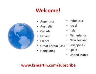 Welcome!
• Argentina
• Australia
• Canada
• Finland
• France
• Great Britain (UK)
• Hong Kong
• Indonesia
• Israel
• Italy
• Netherlands
• New Zealand
• Philippines
• Spain
• United States
www.ksmartin.com/subscribe
 