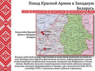 Боевых действий между советскими и польскими войсками по всей по-
лосе Белорусского фронта фактически не было. Зафиксированы случаи
сопротивления пограничных польских патрулей под Кобрином и Сопоц-
кином. Наиболее сильное сопротивление советским войскам оказали
польские военные формирования в Гродно, где в результате боёв 20-21
сентября 1939 г. оказалось много убитых и раненых.
Поход Красной Армии в Западную
Беларусь
Поход войск Красной
Армии в Западную
Беларусь
Сопоцкин
Гродно
Кобрин
 