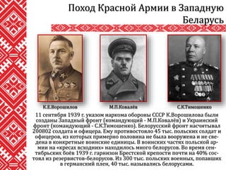 11 сентября 1939 г. указом наркома обороны СССР К.Ворошилова были
созданы Западный фронт (командующий - М.П.Ковалёв) и Украинский
фронт (командующий - С.К.Тимошенко). Белорусский фронт насчитывал
200802 солдата и офицера. Ему противостояло 45 тыс. польских солдат и
офицеров, из которых примерно половина не была вооружена и не све-
дена в конкретные воинские единицы. В воинских частях польской ар-
мии на «кресах всходних» находилось много белорусов. Во время сен-
тябрьских боёв 1939 г. гарнизон Брестской крепости почти на 40% сос-
тоял из резервистов-белорусов. Из 300 тыс. польских военных, попавших
в германский плен, 40 тыс. назывались белорусами.
Поход Красной Армии в Западную
Беларусь
К.Е.Ворошилов М.П.Ковалёв С.К.Тимошенко
 