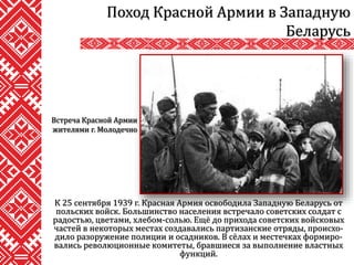 К 25 сентября 1939 г. Красная Армия освободила Западную Беларусь от
польских войск. Большинство населения встречало советских солдат с
радостью, цветами, хлебом-солью. Ещё до прихода советских войсковых
частей в некоторых местах создавались партизанские отряды, происхо-
дило разоружение полиции и осадников. В сёлах и местечках формиро-
вались революционные комитеты, бравшиеся за выполнение властных
функций.
Поход Красной Армии в Западную
Беларусь
Встреча Красной Армии
жителями г. Молодечно
 