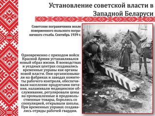 Одновременно с приходом войск
Красной Армии устанавливался
новый образ жизни. В воеводствах
и уездных центрах создавались
временные управы как органы
новой власти. Они организовыва-
ли на фабриках и заводах комите-
ты рабочего контроля, обеспечи-
вали население продуктами пита-
ния, налаживали медицинское об-
служивание, регулировали цены
на промышленные и продоволь-
ственные товары, боролись со
спекуляцией, открывали школы.
При временных управах создава-
лись отряды рабочей гвардии.
Установление советской власти в
Западной Беларуси
Советские пограничники возле
поверженного польского погра-
ничного столба. Сентябрь 1939 г.
 