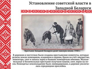 В деревнях и местечках были созданы крестьянские комитеты, которые
делили землю помещиков, осадников и церкви, брали на учёт имущество,
инвентарь, скот и запасы зерна в бывших помещичьих имениях. Малозе-
мельные и безземельные крестьяне получили пашню, скот, зерно на по-
сев. Помещичье землевладение было ликвидировано, в деревне увеличи-
лась середняцкая прослойка.
Установление советской власти в
Западной Беларуси
Крестьяне Западной Беларуси делят панскую землю. 1940 г.
 