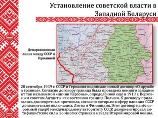 28 сентября 1939 г. СССР и Германия подписали новый договор «О дружбе
и границе». Согласно договору граница была проведена немного западнее
от так называемой «линии Керзоны», определённой ещё в 1919 г. Верхов-
ным советом Антанты как восточная граница Польши. К договору прила-
гались два секретных протокола, согласно которым в сферу влияния СССР
дополнительно включались Литва и Финляндия. Этот договор нанёс ог-
ромный ущерб международному авторитету СССР, дезориентировал ан-
тифашистские силы во многих странах в начале Второй мировой войны.
Установление советской власти в
Западной Беларуси
Демаркационная
линия между СССР и
Германией
 