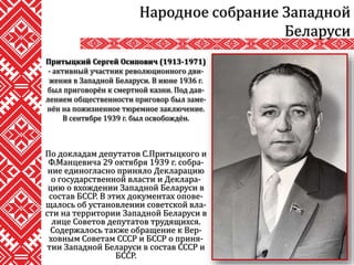 По докладам депутатов С.Притыцкого и
Ф.Манцевича 29 октября 1939 г. собра-
ние единогласно приняло Декларацию
о государственной власти и Деклара-
цию о вхождении Западной Беларуси в
состав БССР. В этих документах опове-
щалось об установлении советской вла-
сти на территории Западной Беларуси в
лице Советов депутатов трудящихся.
Содержалось также обращение к Вер-
ховным Советам СССР и БССР о приня-
тии Западной Беларуси в состав СССР и
БССР.
Народное собрание Западной
Беларуси
Притыцкий Сергей Осипович (1913-1971)
- активный участник революционного дви-
жения в Западной Беларуси. В июне 1936 г.
был приговорён к смертной казни. Под дав-
лением общественности приговор был заме-
нён на пожизненное тюремное заключение.
В сентябре 1939 г. был освобождён.
 