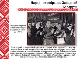 В последний день работы Народного собрания 30 октября 1939 г. едино-
гласно были приняты декларации о национализации банков и крупной
промышленности и конфискации помещичьих земель. Собрание избрало
полномочную комиссию для поездки в Москву, чтобы передать решение о
вступлении Западной Беларуси в состав СССР. 17 сентября Народное соб-
рание провозгласило Днём всенародного праздника.
Народное собрание Западной
Беларуси
Народное собрание
Западной Беларуси.
Белосток. 30 октяб-
ря 1939 г.
 