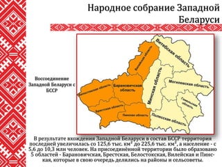 В результате вхождения Западной Беларуси в состав БССР территория
последней увеличилась со 125,6 тыс. км² до 225,6 тыс. км², а население - с
5,6 до 10,3 млн человек. На присоединённой территории было образовано
5 областей - Барановичская, Брестская, Белостокская, Вилейская и Пинс-
кая, которые в свою очередь делились на районы и сельсоветы.
Народное собрание Западной
Беларуси
Воссоединение
Западной Беларуси с
БССР
 